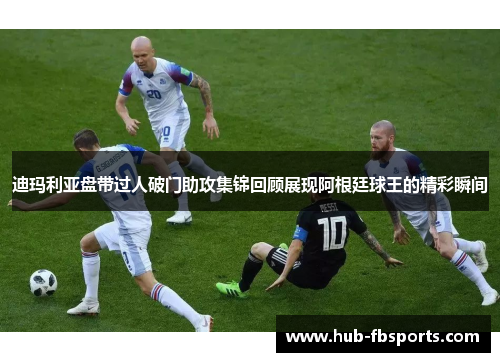 迪玛利亚盘带过人破门助攻集锦回顾展现阿根廷球王的精彩瞬间