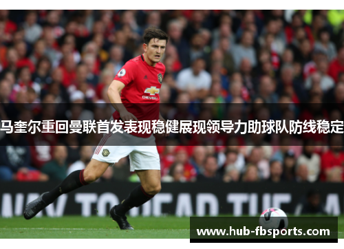马奎尔重回曼联首发表现稳健展现领导力助球队防线稳定 马奎尔重回曼联首发表现稳健展现领导力助球队防线稳定